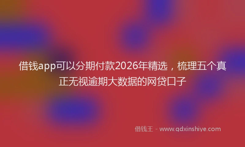 借钱app可以分期付款2026年精选，梳理五个真正无视逾期大数据的网贷口子