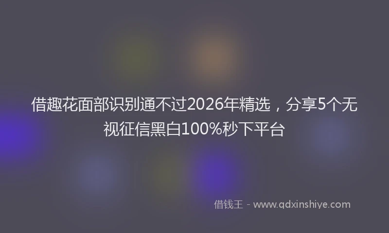 借趣花面部识别通不过2026年精选，分享5个无视征信黑白100%秒下平台