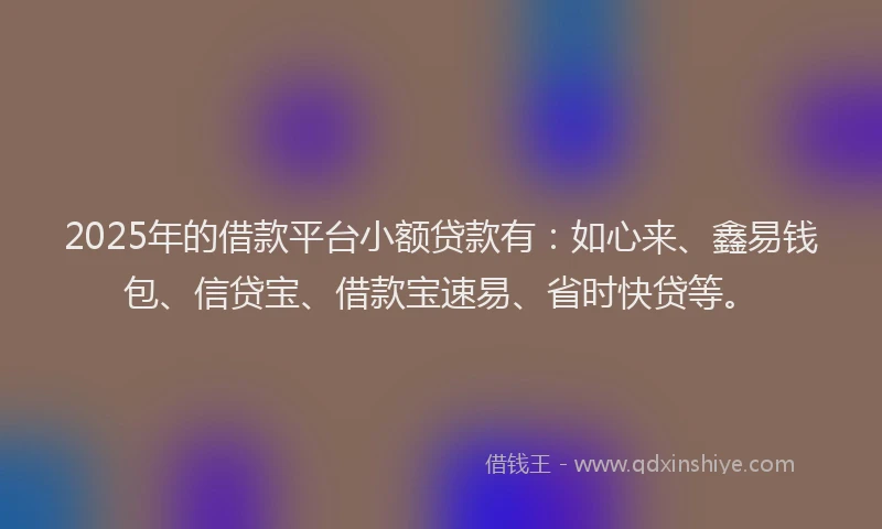 2025年的借款平台小额贷款有：如心来、鑫易钱包、信贷宝、借款宝速易、省时快贷等。