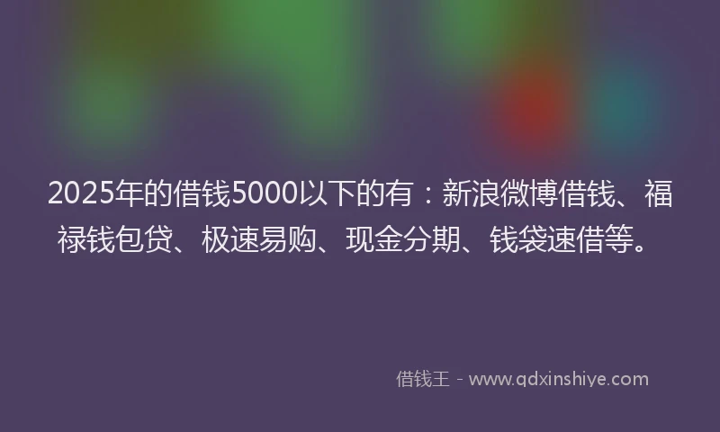 2025年的借钱5000以下的有：新浪微博借钱、福禄钱包贷、极速易购、现金分期、钱袋速借等。