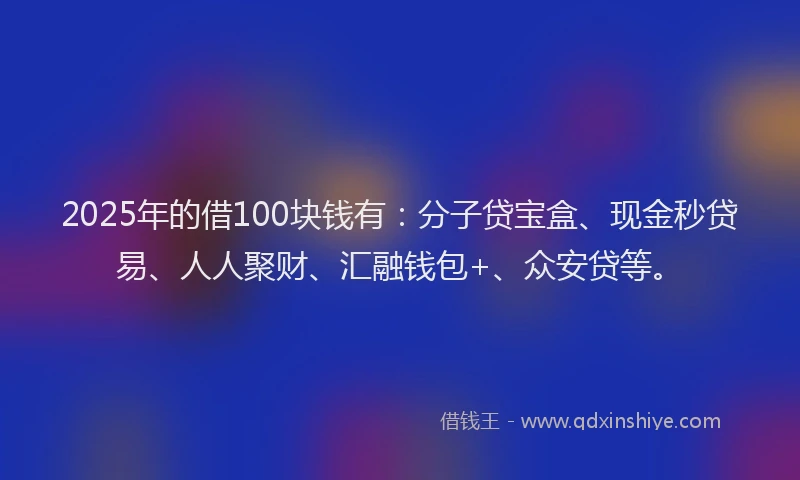2025年的借100块钱有:分子贷宝盒、现金秒贷易、人人聚财、汇融钱包+、众安贷等。