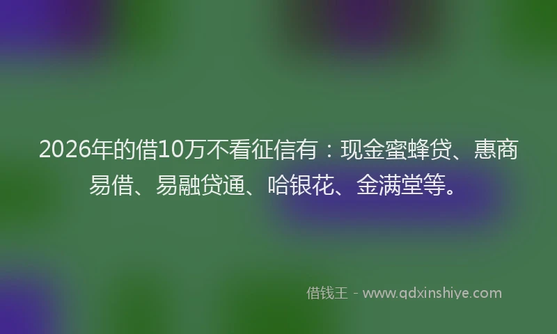 2026年的借10万不看征信有：现金蜜蜂贷、惠商易借、易融贷通、哈银花、金满堂等。