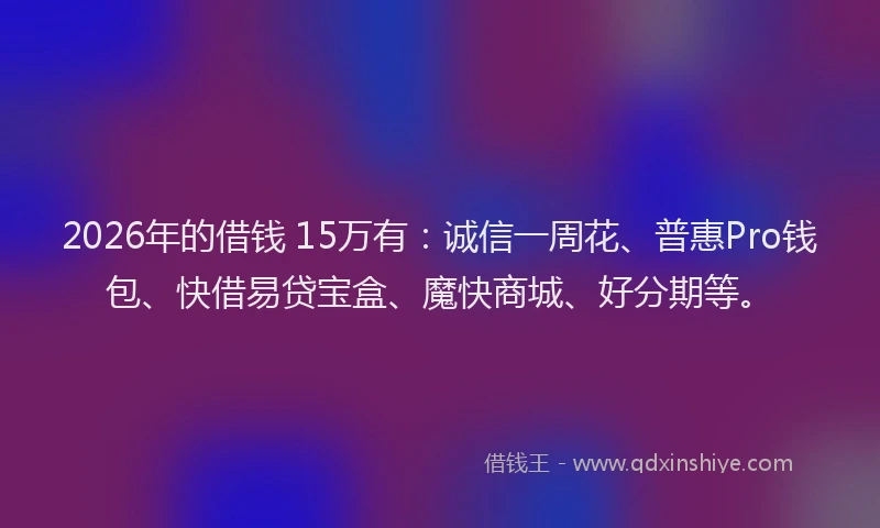 2026年的借钱 15万有：诚信一周花、普惠Pro钱包、快借易贷宝盒、魔快商城、好分期等。
