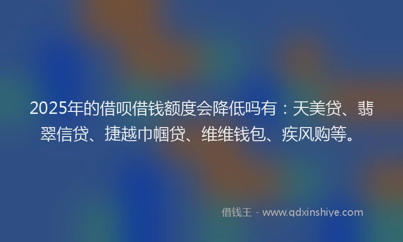 2025年的借呗借钱额度会降低吗有：天美贷、翡翠信贷、捷越巾帼贷、维维钱包、疾风购等。