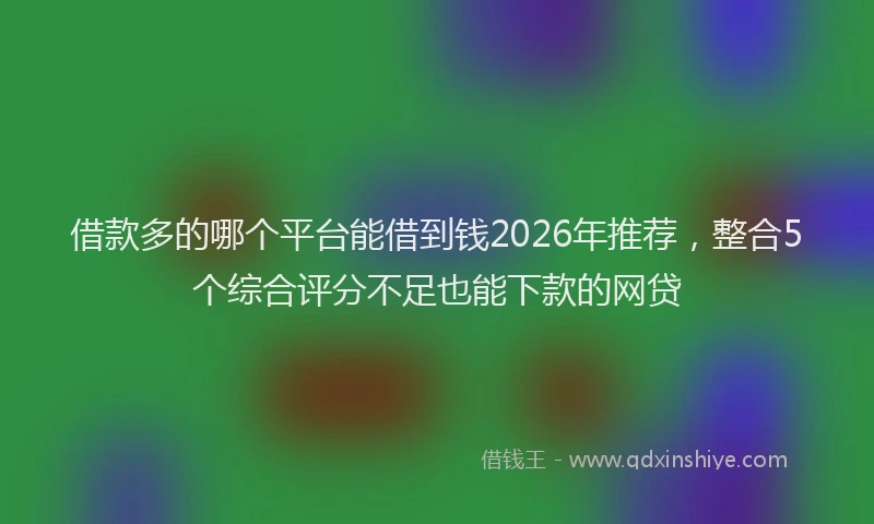 借款多的哪个平台能借到钱2026年推荐，整合5个综合评分不足也能下款的网贷