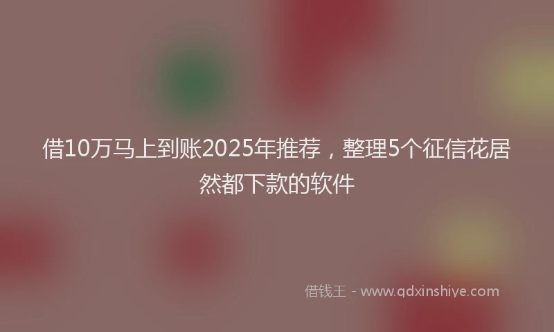 借10万马上到账2025年推荐，整理5个征信花居然都下款的软件