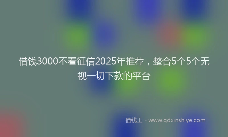 借钱3000不看征信2025年推荐，整合5个5个无视一切下款的平台