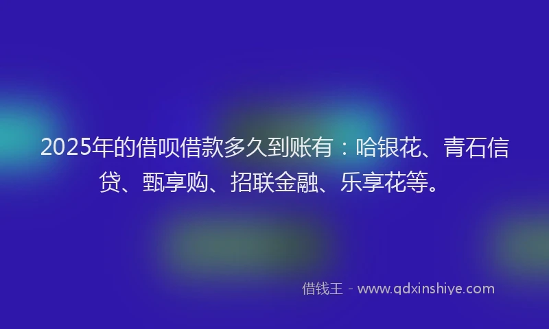 2025年的借呗借款多久到账有:哈银花、青石信贷、甄享购、招联金融、乐享花等。