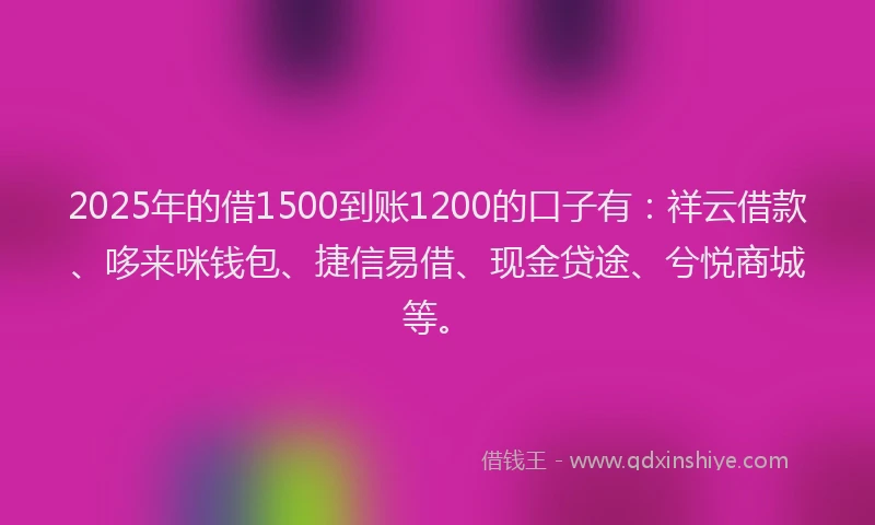 2025年的借1500到账1200的口子有：祥云借款、哆来咪钱包、捷信易借、现金贷途、兮悦商城等。