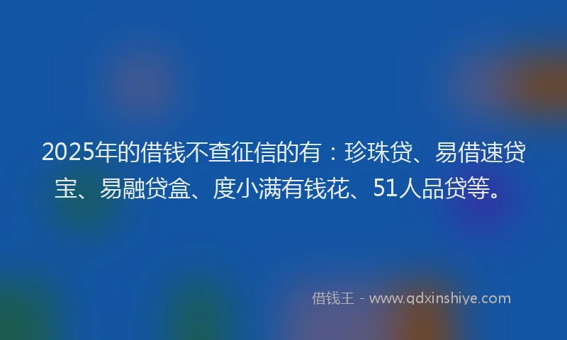 2025年的借钱不查征信的有：珍珠贷、易借速贷宝、易融贷盒、度小满有钱花、51人品贷等。