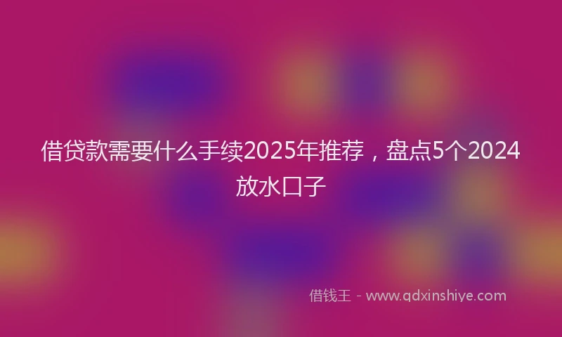借贷款需要什么手续2025年推荐，盘点5个2024放水口子