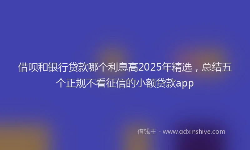 借呗和银行贷款哪个利息高2025年精选，总结五个正规不看征信的小额贷款app