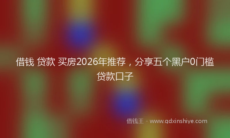 借钱 贷款 买房2026年推荐，分享五个黑户0门槛贷款口子