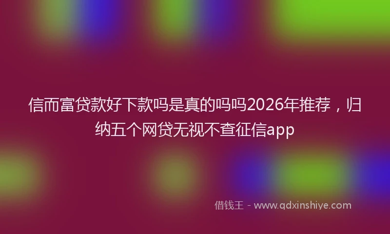 信而富贷款好下款吗是真的吗吗2026年推荐，归纳五个网贷无视不查征信app