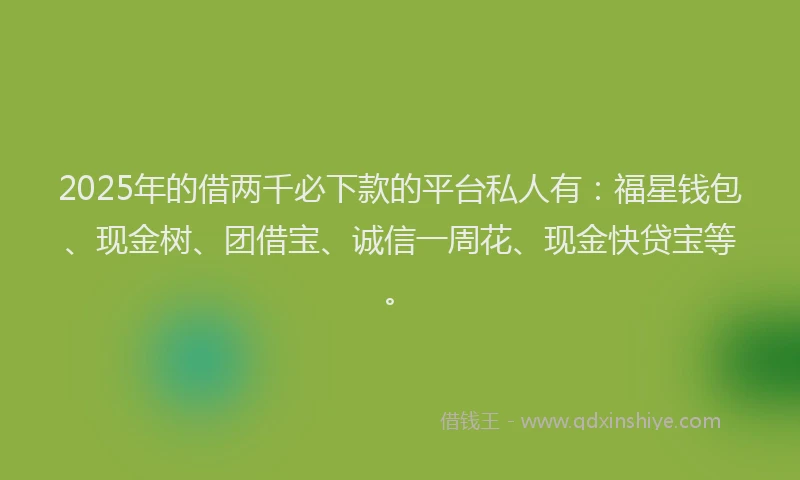 2025年的借两千必下款的平台私人有:福星钱包、现金树、团借宝、诚信一周花、现金快贷宝等。