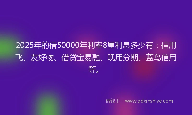 2025年的借50000年利率8厘利息多少有：信用飞、友好物、借贷宝易融、现用分期、蓝鸟信用等。
