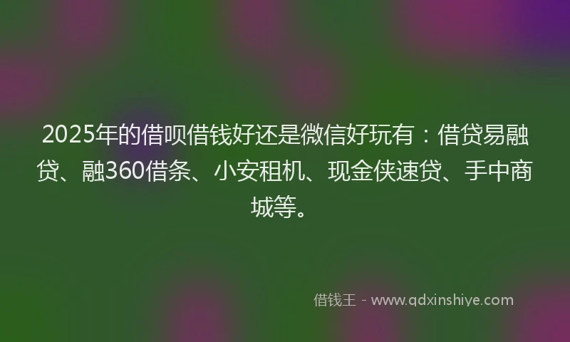 2025年的借呗借钱好还是微信好玩有：借贷易融贷、融360借条、小安租机、现金侠速贷、手中商城等。