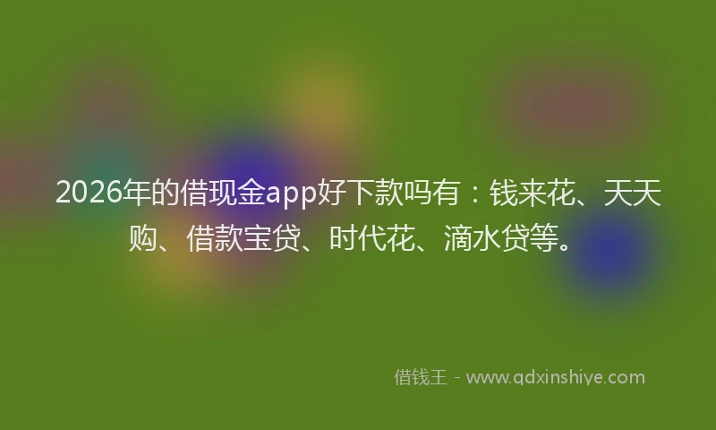 2026年的借现金app好下款吗有：钱来花、天天购、借款宝贷、时代花、滴水贷等。