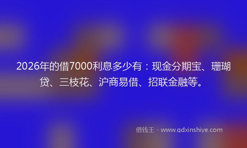 2026年的借7000利息多少有:现金分期宝、珊瑚贷、三枝花、沪商易借、招联金融等。