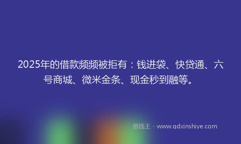 2025年的借款频频被拒有：钱进袋、快贷通、六号商城、微米金条、现金秒到融等。