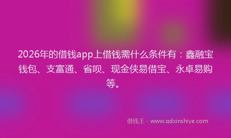 2026年的借钱app上借钱需什么条件有：鑫融宝钱包、支富通、省呗、现金侠易借宝、永卓易购等。