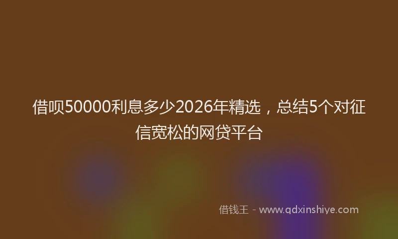 借呗50000利息多少2026年精选,总结5个对征信宽松的网贷平台