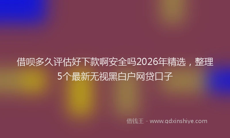 借呗多久评估好下款啊安全吗2026年精选,整理5个最新无视黑白户网贷口子