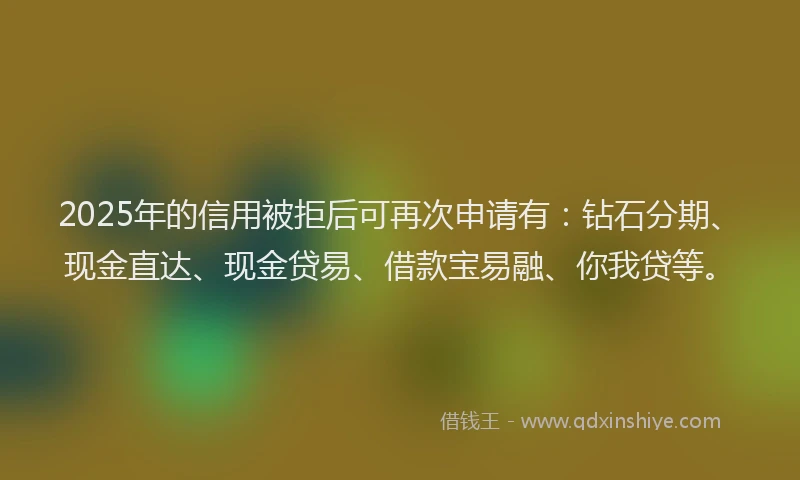 2025年的信用被拒后可再次申请有：钻石分期、现金直达、现金贷易、借款宝易融、你我贷等。