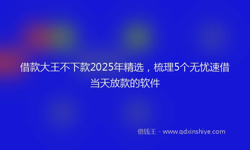 借款大王不下款2025年精选，梳理5个无忧速借当天放款的软件