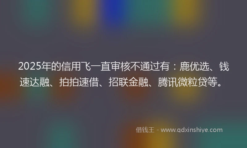 2025年的信用飞一直审核不通过有：鹿优选、钱速达融、拍拍速借、招联金融、腾讯微粒贷等。