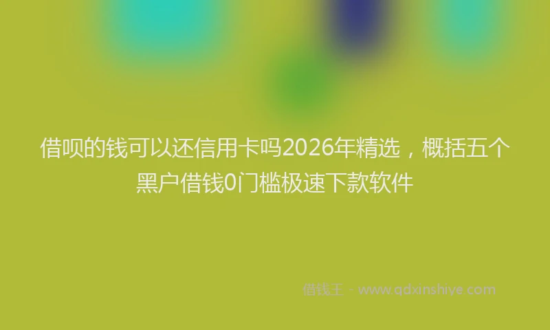 借呗的钱可以还信用卡吗2026年精选，概括五个黑户借钱0门槛极速下款软件