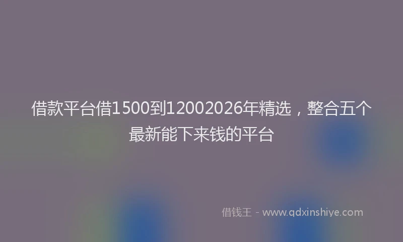 借款平台借1500到12002026年精选，整合五个最新能下来钱的平台