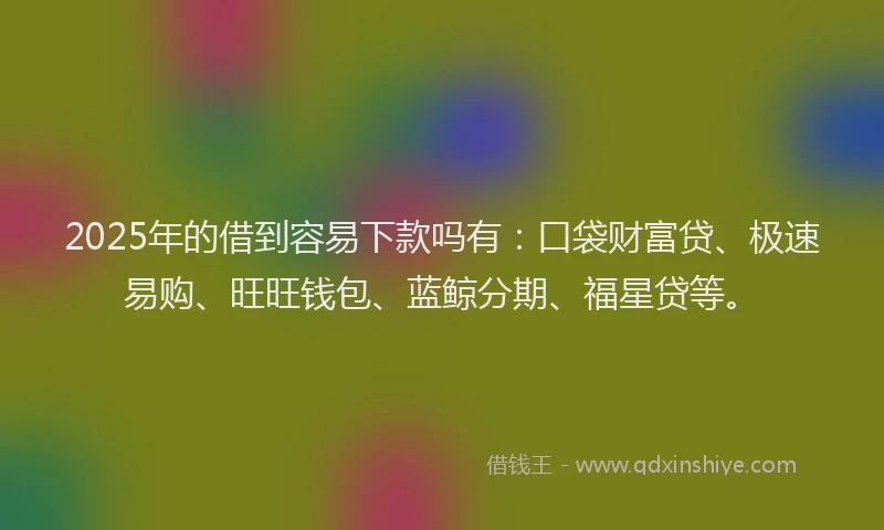 2025年的借到容易下款吗有:口袋财富贷、极速易购、旺旺钱包、蓝鲸分期、福星贷等。