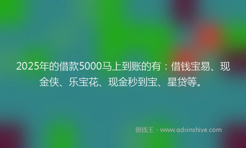 2025年的借款5000马上到账的有：借钱宝易、现金侠、乐宝花、现金秒到宝、星贷等。