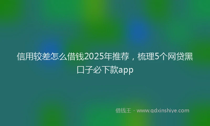 信用较差怎么借钱2025年推荐，梳理5个网贷黑口子必下款app