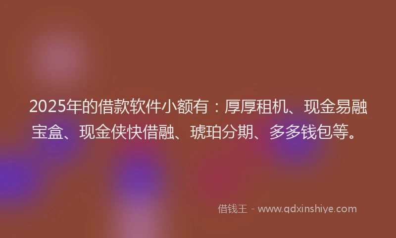 2025年的借款软件小额有：厚厚租机、现金易融宝盒、现金侠快借融、琥珀分期、多多钱包等。