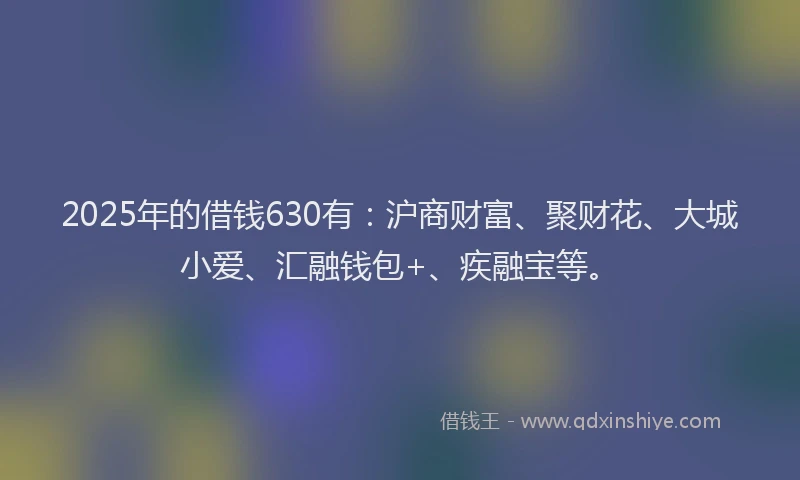 2025年的借钱630有：沪商财富、聚财花、大城小爱、汇融钱包+、疾融宝等。