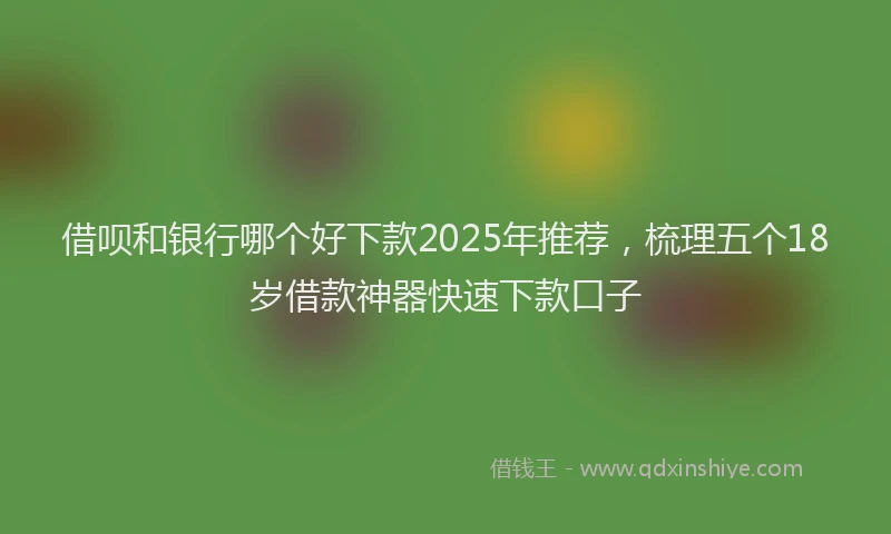 借呗和银行哪个好下款2025年推荐，梳理五个18岁借款神器快速下款口子