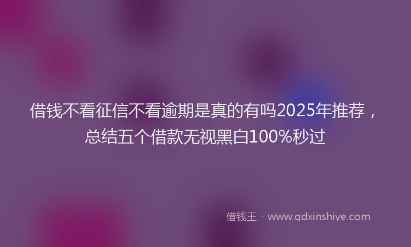 借钱不看征信不看逾期是真的有吗2025年推荐，总结五个借款无视黑白100%秒过