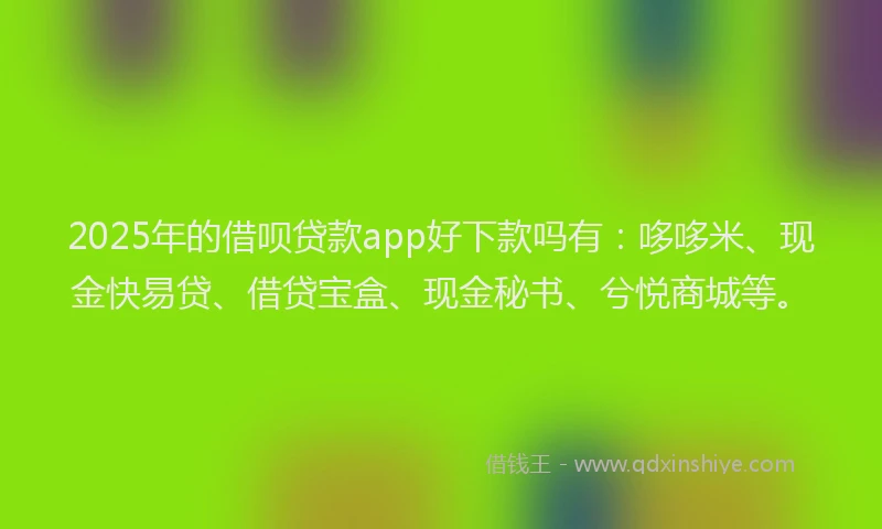 2025年的借呗贷款app好下款吗有：哆哆米、现金快易贷、借贷宝盒、现金秘书、兮悦商城等。