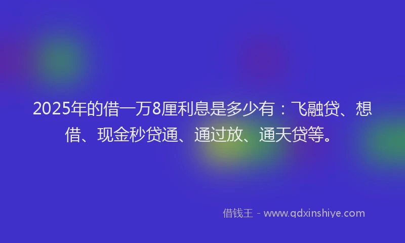 2025年的借一万8厘利息是多少有：飞融贷、想借、现金秒贷通、通过放、通天贷等。