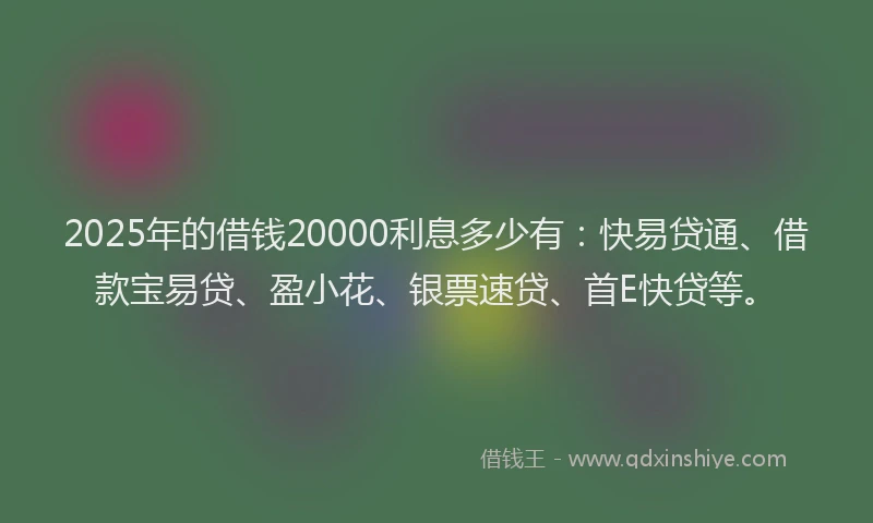 2025年的借钱20000利息多少有：快易贷通、借款宝易贷、盈小花、银票速贷、首E快贷等。