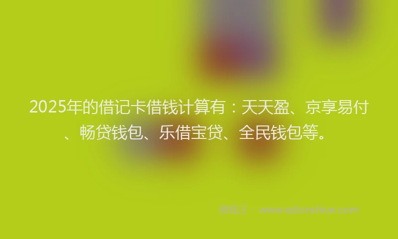 2025年的借记卡借钱计算有：天天盈、京享易付、畅贷钱包、乐借宝贷、全民钱包等。
