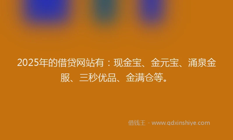 2025年的借贷网站有：现金宝、金元宝、涌泉金服、三秒优品、金满仓等。