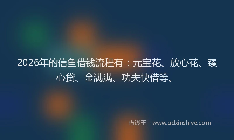 2026年的信鱼借钱流程有：元宝花、放心花、臻心贷、金满满、功夫快借等。