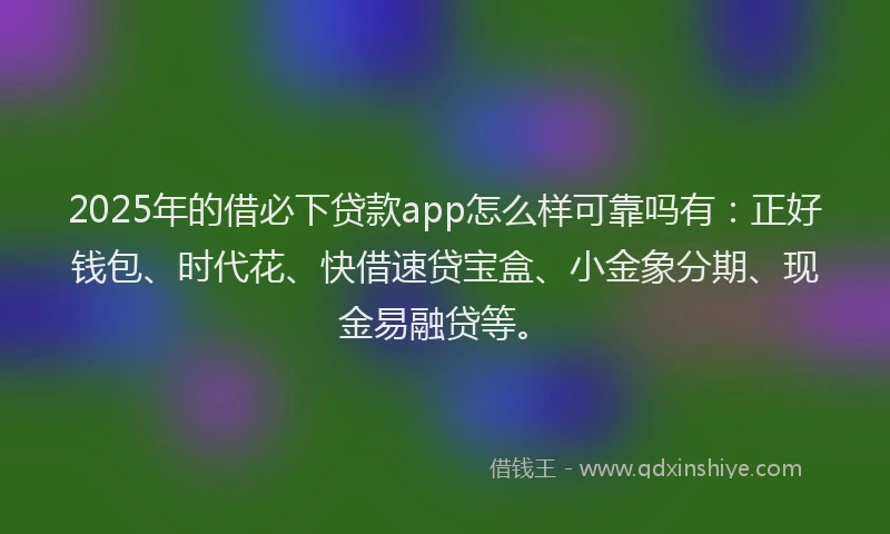 2025年的借必下贷款app怎么样可靠吗有：正好钱包、时代花、快借速贷宝盒、小金象分期、现金易融贷等。