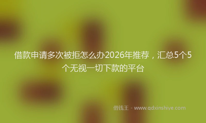 借款申请多次被拒怎么办2026年推荐,汇总5个5个无视一切下款的平台