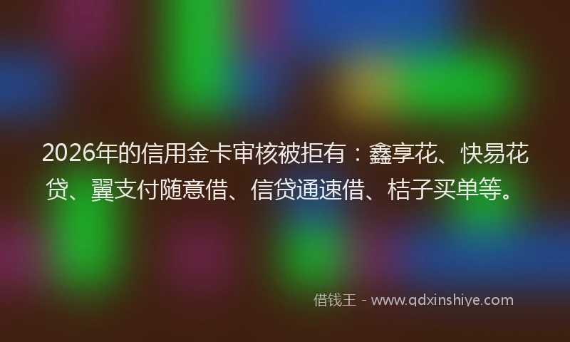 2026年的信用金卡审核被拒有：鑫享花、快易花贷、翼支付随意借、信贷通速借、桔子买单等。