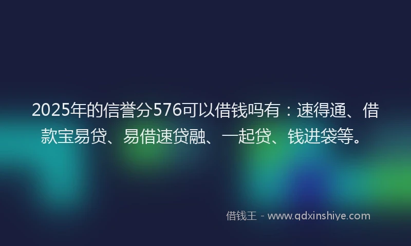 2025年的信誉分576可以借钱吗有:速得通、借款宝易贷、易借速贷融、一起贷、钱进袋等。