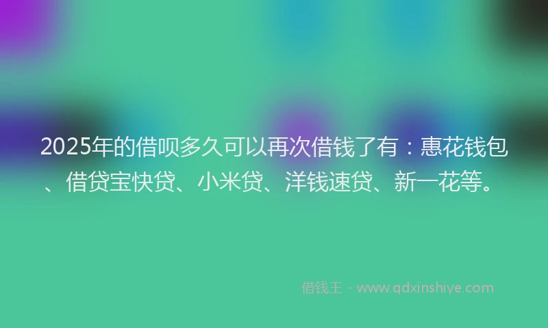 2025年的借呗多久可以再次借钱了有：惠花钱包、借贷宝快贷、小米贷、洋钱速贷、新一花等。